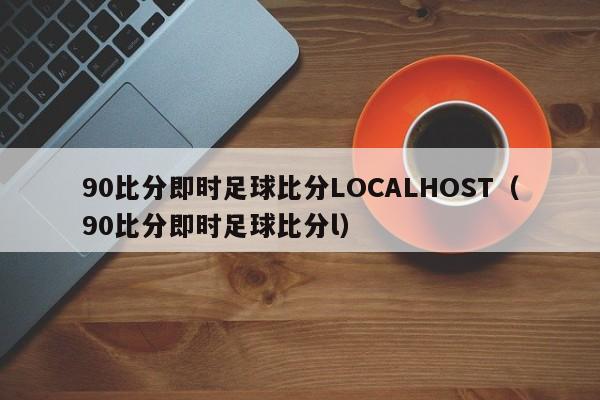 90比分即时足球比分LOCALHOST（90比分即时足球比分l）