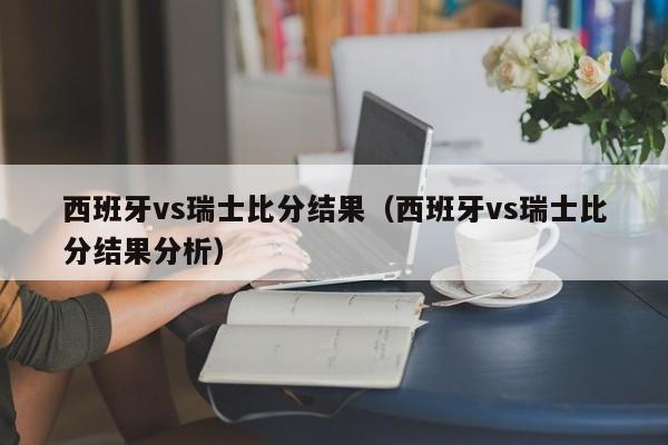 西班牙vs瑞士比分结果（西班牙vs瑞士比分结果分析）