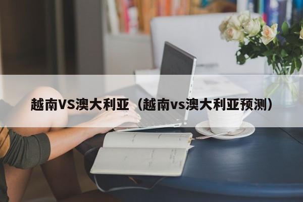 越南VS澳大利亚（越南vs澳大利亚预测）