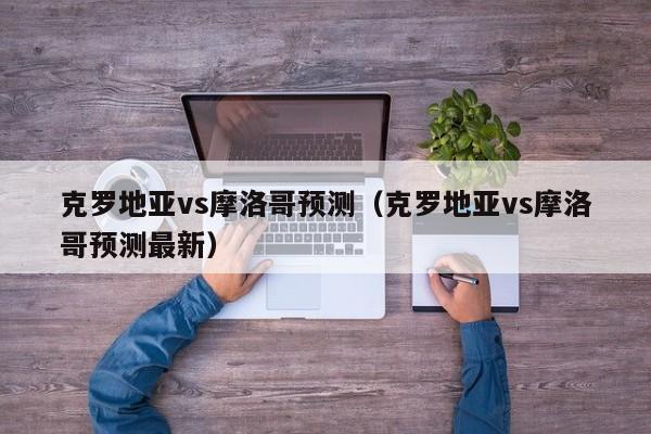 克罗地亚vs摩洛哥预测（克罗地亚vs摩洛哥预测最新）