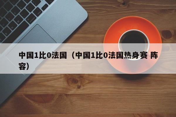 中国1比0法国（中国1比0法国热身赛 阵容）