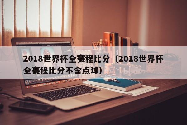 2018世界杯全赛程比分（2018世界杯全赛程比分不含点球）