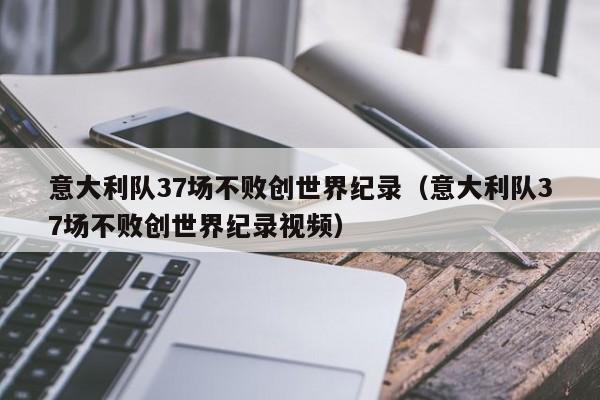 意大利队37场不败创世界纪录（意大利队37场不败创世界纪录视频）