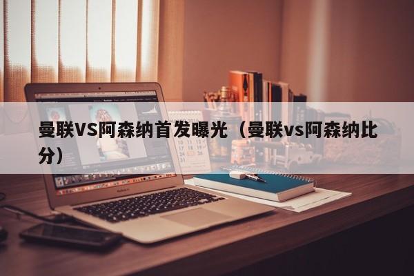 曼联VS阿森纳首发曝光（曼联vs阿森纳比分）