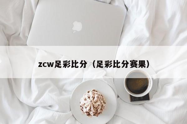 zcw足彩比分（足彩比分赛果）