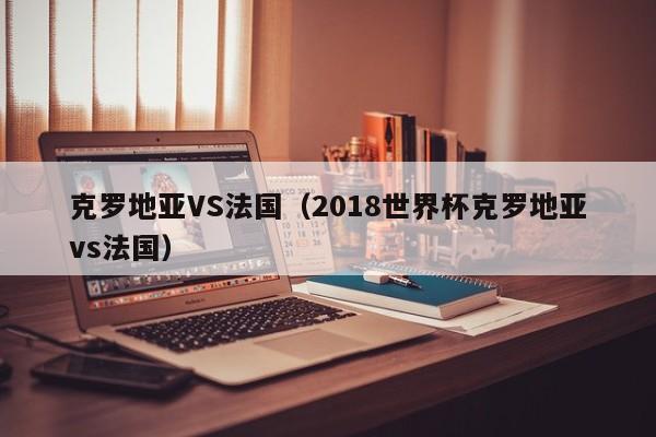 克罗地亚VS法国（2018世界杯克罗地亚vs法国）