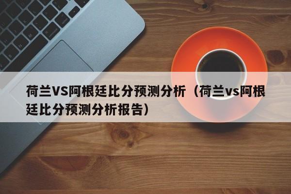 荷兰VS阿根廷比分预测分析（荷兰vs阿根廷比分预测分析报告）