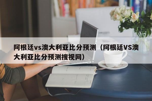 阿根廷vs澳大利亚比分预测（阿根廷VS澳大利亚比分预测搜视网）