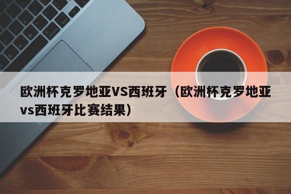 欧洲杯克罗地亚VS西班牙（欧洲杯克罗地亚vs西班牙比赛结果）