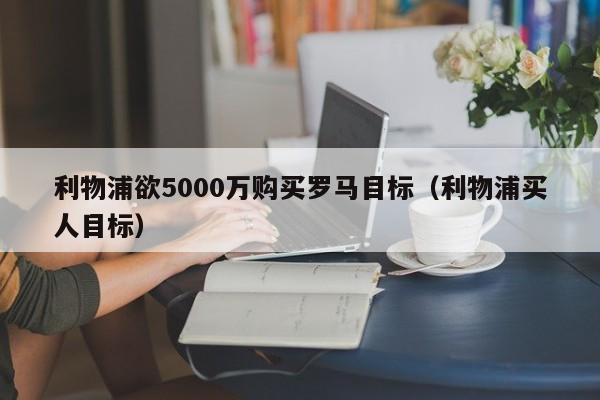 利物浦欲5000万购买罗马目标（利物浦买人目标）