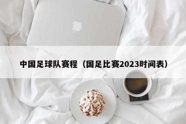 中国足球队赛程（国足比赛2023时间表）