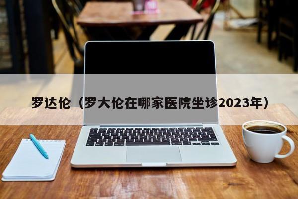 罗达伦（罗大伦在哪家医院坐诊2023年）