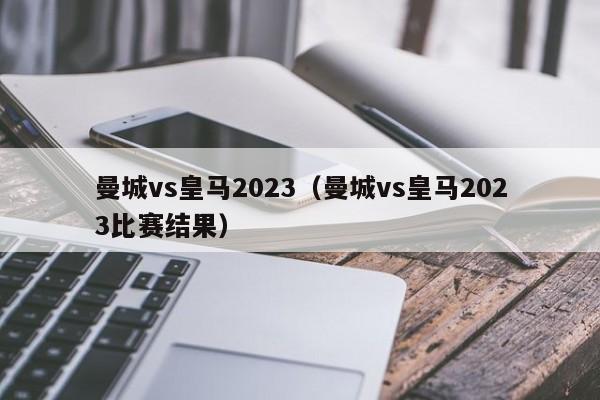 曼城vs皇马2023（曼城vs皇马2023比赛结果）