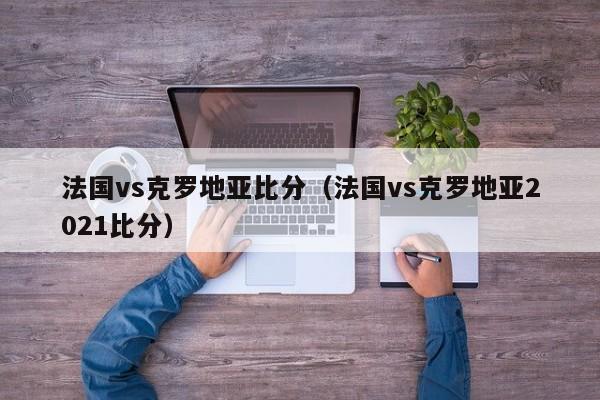 法国vs克罗地亚比分（法国vs克罗地亚2021比分）