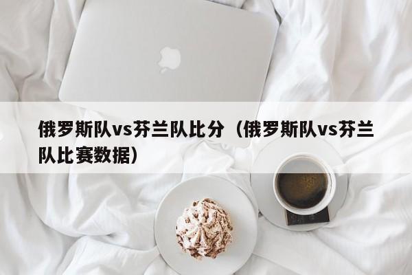 俄罗斯队vs芬兰队比分（俄罗斯队vs芬兰队比赛数据）