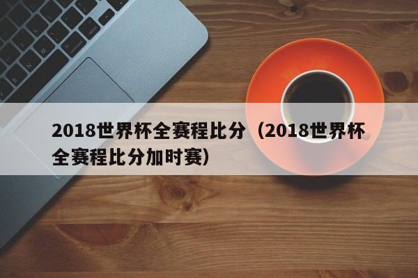 2018世界杯全赛程比分（2018世界杯全赛程比分加时赛）