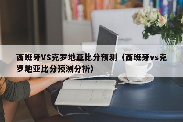 西班牙VS克罗地亚比分预测（西班牙vs克罗地亚比分预测分析）