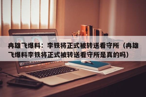 冉雄飞爆料：李铁将正式被转送看守所（冉雄飞爆料李铁将正式被转送看守所是真的吗）