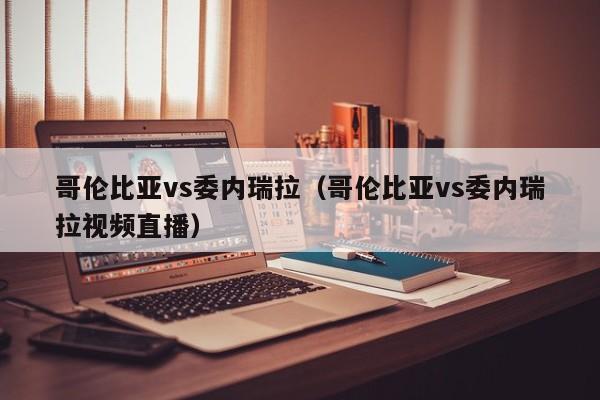 哥伦比亚vs委内瑞拉（哥伦比亚vs委内瑞拉视频直播）