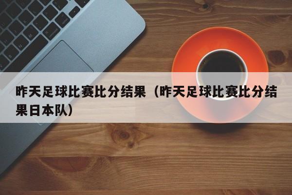 昨天足球比赛比分结果（昨天足球比赛比分结果日本队）