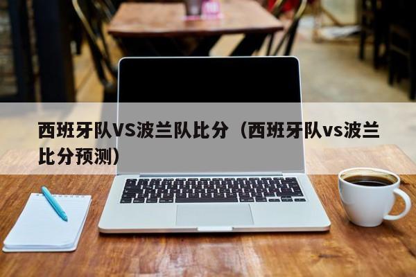 西班牙队VS波兰队比分（西班牙队vs波兰比分预测）