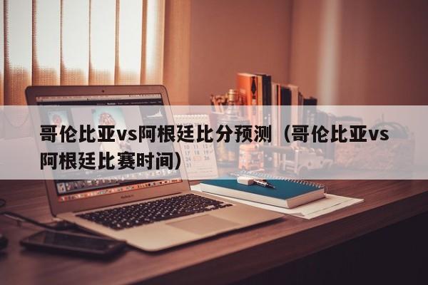 哥伦比亚vs阿根廷比分预测（哥伦比亚vs阿根廷比赛时间）