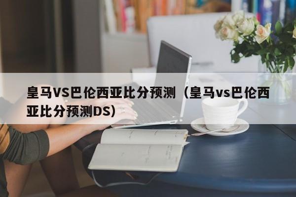 皇马VS巴伦西亚比分预测（皇马vs巴伦西亚比分预测DS）