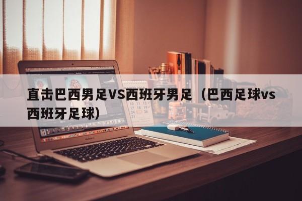 直击巴西男足VS西班牙男足（巴西足球vs西班牙足球）