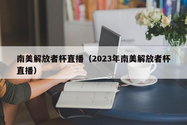 南美解放者杯直播（2023年南美解放者杯直播）