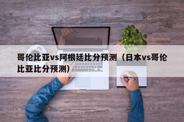 哥伦比亚vs阿根廷比分预测（日本vs哥伦比亚比分预测）