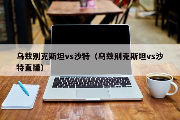 乌兹别克斯坦vs沙特（乌兹别克斯坦vs沙特直播）