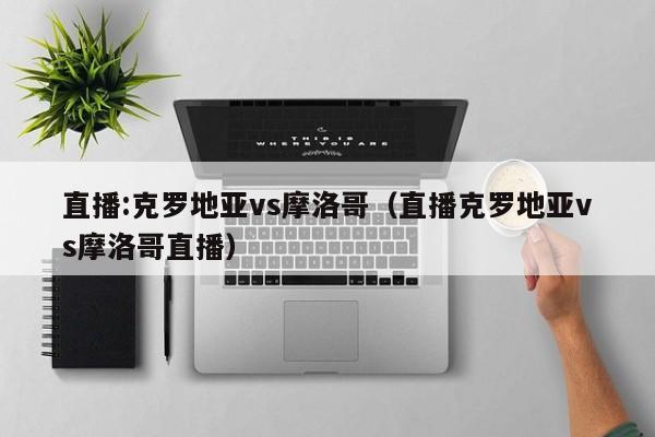 直播:克罗地亚vs摩洛哥（直播克罗地亚vs摩洛哥直播）