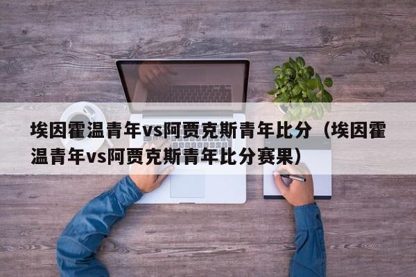 埃因霍温青年vs阿贾克斯青年比分（埃因霍温青年vs阿贾克斯青年比分赛果）