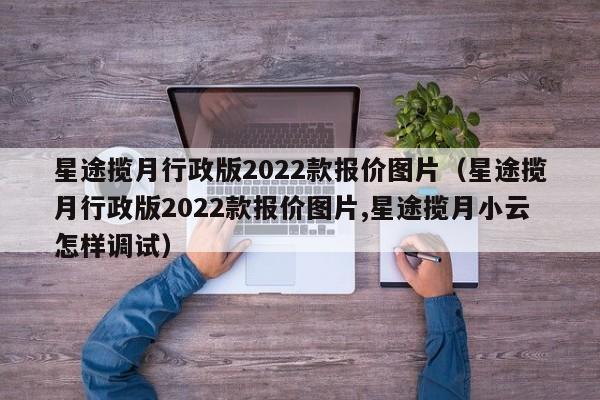 星途揽月行政版2022款报价图片（星途揽月行政版2022款报价图片,星途揽月小云怎样调试）