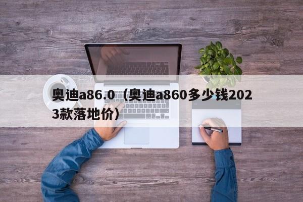 奥迪a86.0（奥迪a860多少钱2023款落地价）