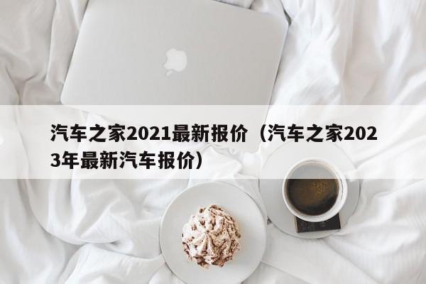 汽车之家2021最新报价（汽车之家2023年最新汽车报价）