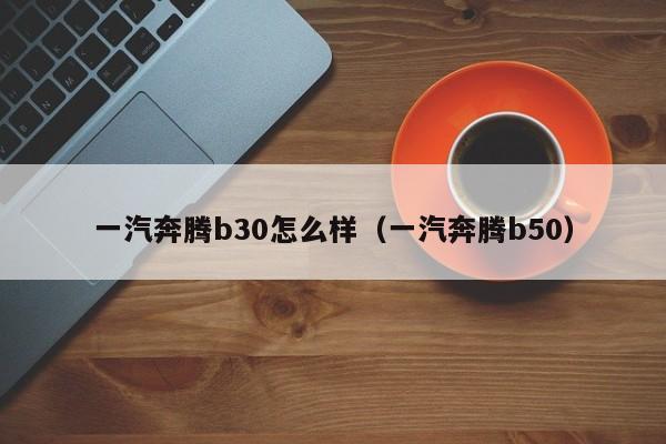 一汽奔腾b30怎么样（一汽奔腾b50）