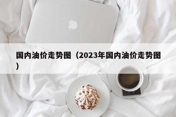 国内油价走势图（2023年国内油价走势图）