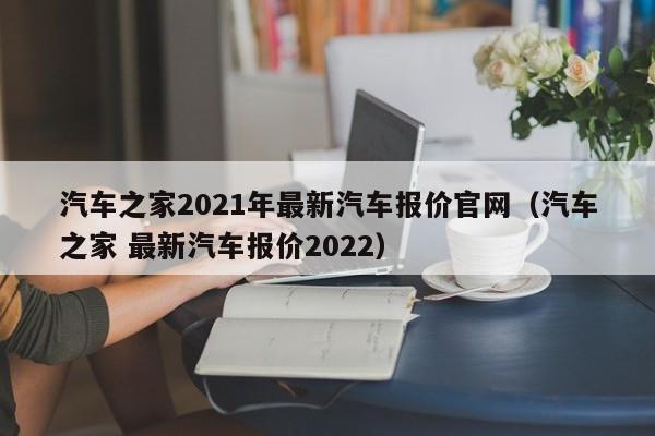 汽车之家2021年最新汽车报价官网（汽车之家 最新汽车报价2022）