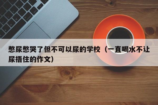 憋尿憋哭了但不可以尿的学校（一直喝水不让尿捂住的作文）