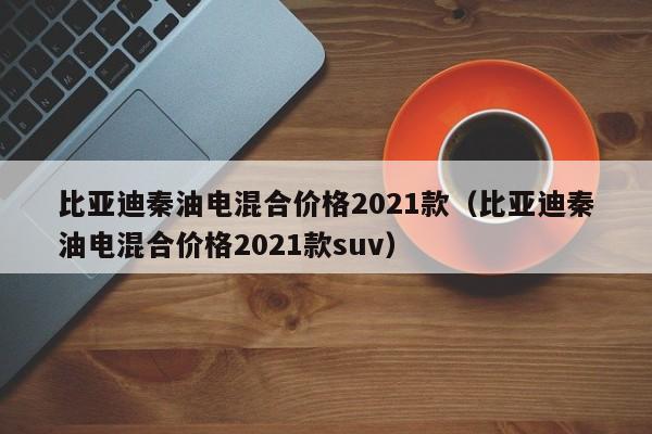 比亚迪秦油电混合价格2021款（比亚迪秦油电混合价格2021款suv）