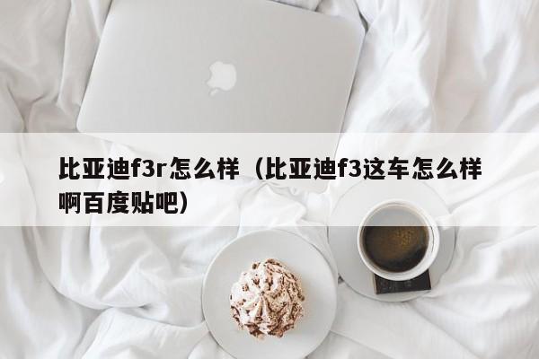 比亚迪f3r怎么样（比亚迪f3这车怎么样啊百度贴吧）