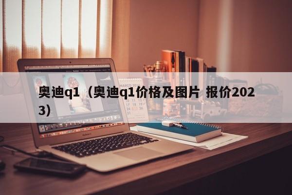 奥迪q1（奥迪q1价格及图片 报价2023）