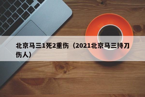 北京马三1死2重伤（2021北京马三持刀伤人）