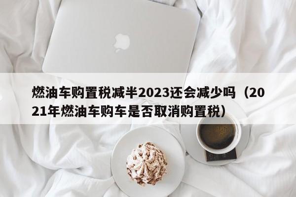 燃油车购置税减半2023还会减少吗（2021年燃油车购车是否取消购置税）