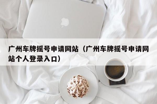 广州车牌摇号申请网站（广州车牌摇号申请网站个人登录入口）