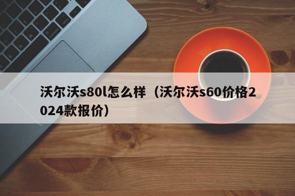 沃尔沃s80l怎么样（沃尔沃s60价格2024款报价）