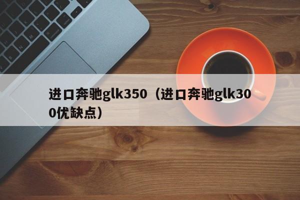 进口奔驰glk350（进口奔驰glk300优缺点）