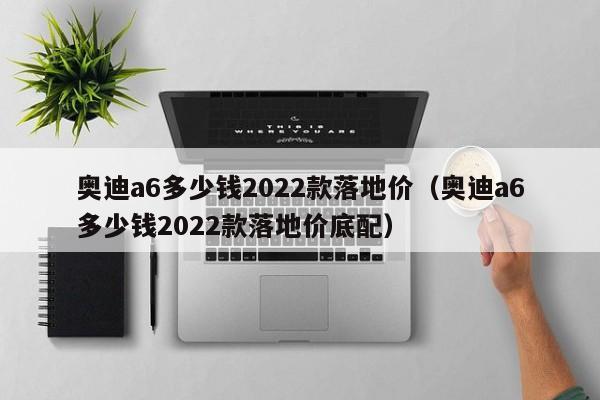 奥迪a6多少钱2022款落地价（奥迪a6多少钱2022款落地价底配）