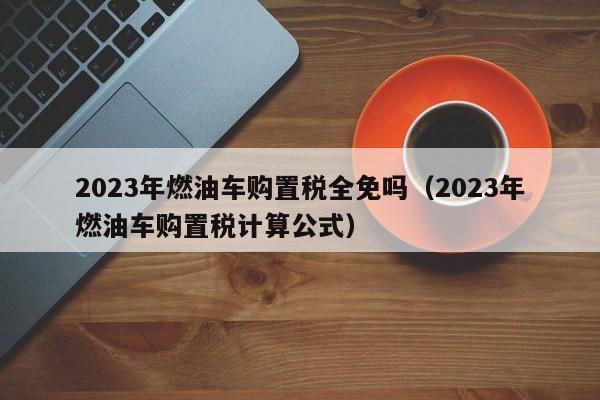 2023年燃油车购置税全免吗（2023年燃油车购置税计算公式）